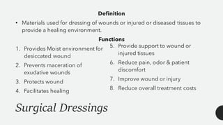 Surgical Dressings
Definition
• Materials used for dressing of wounds or injured or diseased tissues to
provide a healing environment.
Functions
1. Provides Moist environment for
desiccated wound
2. Prevents maceration of
exudative wounds
3. Protects wound
4. Facilitates healing
5. Provide support to wound or
injured tissues
6. Reduce pain, odor & patient
discomfort
7. Improve wound or injury
8. Reduce overall treatment costs
 