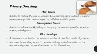 Plain Gauze
• It helps to reduce the size of wounds by remaining stick to it but is painful
to remove e.g. plain cotton, rayon or cellulose acetate gauze
Impregnated Gauze
• It reduces adherence & pathogen entry e.g. petroleum, paraffin, vaseline
impregnated gauze
Film dressings
• A transparent, adhesive occlusive or semi-occlusive film made of polymer
• It is used for exuding wounds, permits bathing and observation of the
wound and protect vulnerable areas but has limited use.
Primary Dressings
 