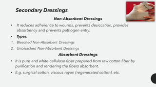 Secondary Dressings
Non-Absorbent Dressings
• It reduces adherence to wounds, prevents desiccation, provides
absorbency and prevents pathogen entry.
• Types:
1. Bleached Non-Absorbent Dressings
2. Unbleached Non-Absorbent Dressings
Absorbent Dressings
• It is pure and white cellulose fiber prepared from raw cotton fiber by
purification and rendering the fibers absorbent.
• E.g. surgical cotton, viscous rayon (regenerated cotton), etc.
 