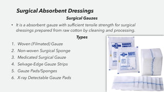 Surgical Gauzes
• It is a absorbent gauze with sufficient tensile strength for surgical
dressings prepared from raw cotton by cleaning and processing.
Types
1. Woven (Filmated) Gauze
2. Non-woven Surgical Sponge
3. Medicated Surgical Gauze
4. Selvage-Edge Gauze Strips
5. Gauze Pads/Sponges
6. X-ray Detectable Gauze Pads
Surgical Absorbent Dressings
 