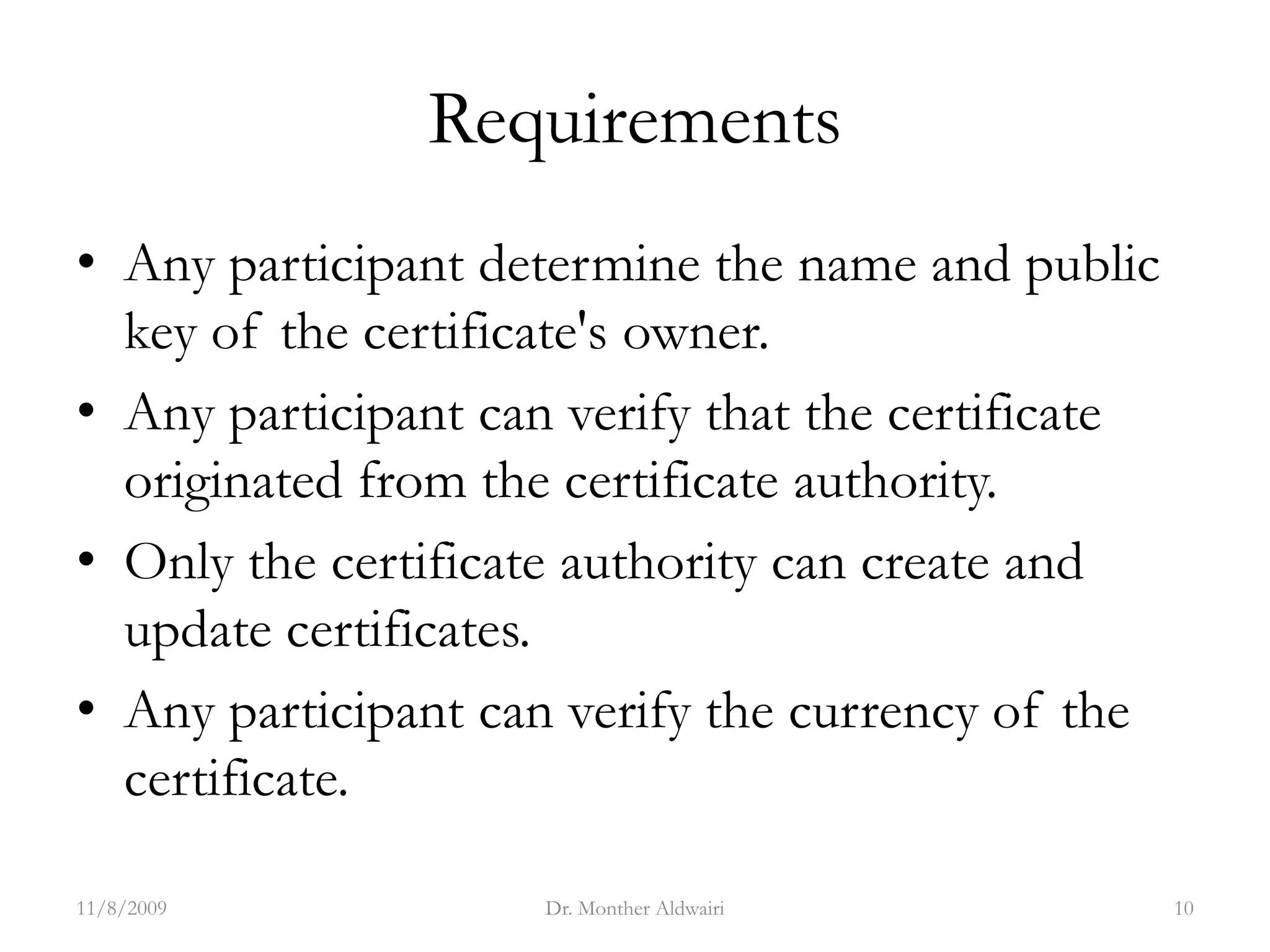 Requirements
• Any participant determine the name and public
key of the certificate's owner.
• Any participant can verify that the certificate
originated from the certificate authority.
• Only the certificate authority can create and
update certificates.
• Any participant can verify the currency of the
certificate.
11/8/2009 Dr. Monther Aldwairi 10
 