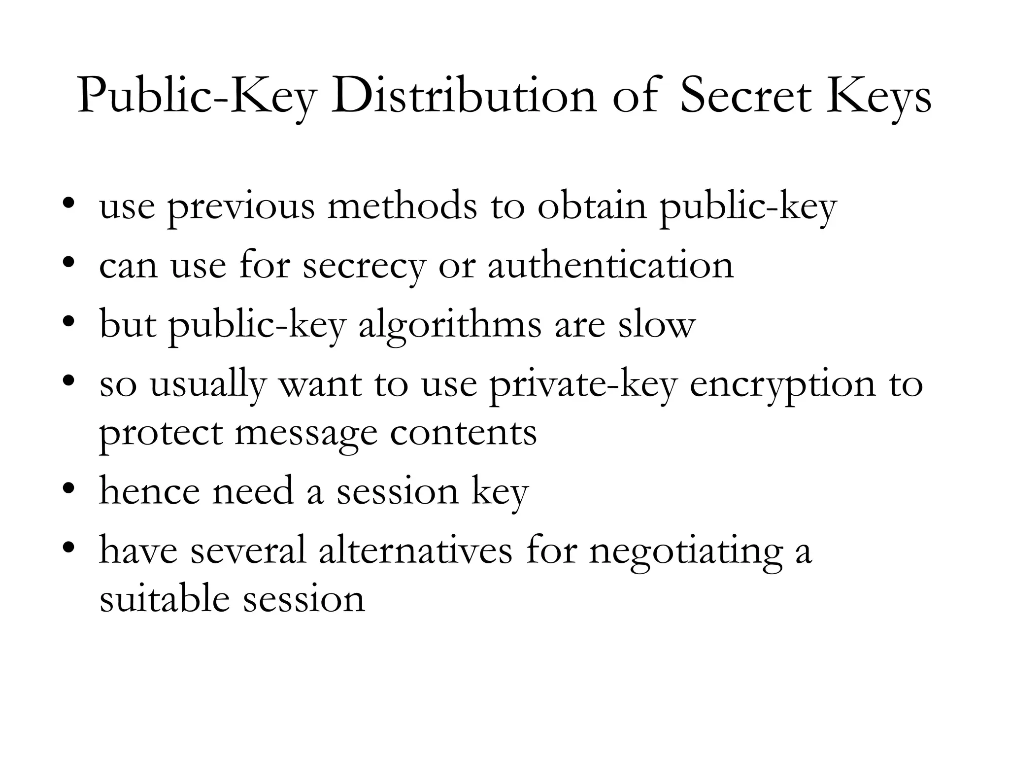 Public-Key Distribution of Secret Keys
• use previous methods to obtain public-key
• can use for secrecy or authentication
• but public-key algorithms are slow
• so usually want to use private-key encryption to
protect message contents
• hence need a session key
• have several alternatives for negotiating a
suitable session
 