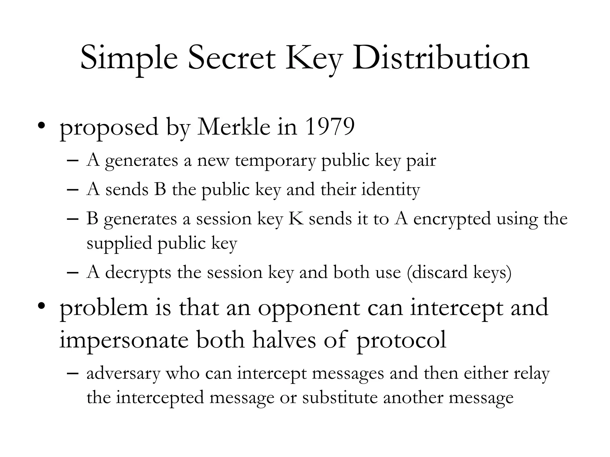 Simple Secret Key Distribution
• proposed by Merkle in 1979
– A generates a new temporary public key pair
– A sends B the public key and their identity
– B generates a session key K sends it to A encrypted using the
supplied public key
– A decrypts the session key and both use (discard keys)
• problem is that an opponent can intercept and
impersonate both halves of protocol
– adversary who can intercept messages and then either relay
the intercepted message or substitute another message
 