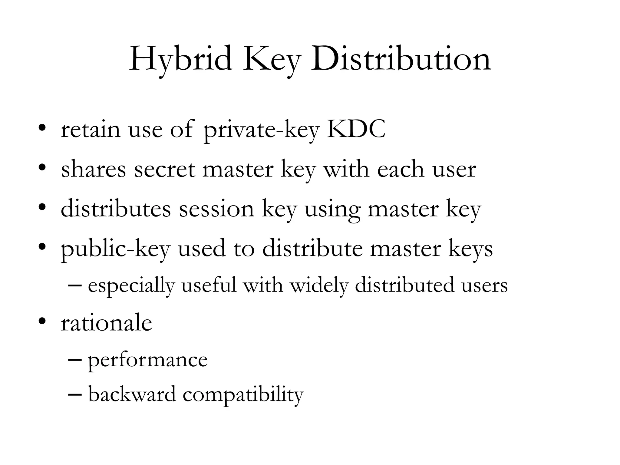 Hybrid Key Distribution
• retain use of private-key KDC
• shares secret master key with each user
• distributes session key using master key
• public-key used to distribute master keys
– especially useful with widely distributed users
• rationale
– performance
– backward compatibility
 