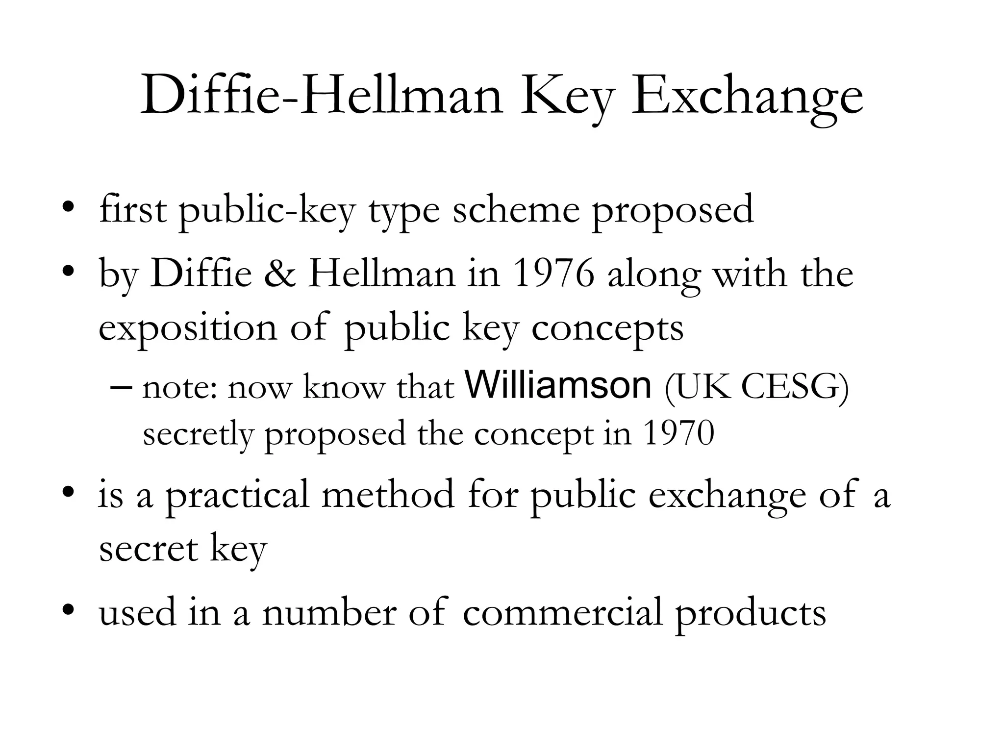 Diffie-Hellman Key Exchange
• first public-key type scheme proposed
• by Diffie & Hellman in 1976 along with the
exposition of public key concepts
– note: now know that Williamson (UK CESG)
secretly proposed the concept in 1970
• is a practical method for public exchange of a
secret key
• used in a number of commercial products
 