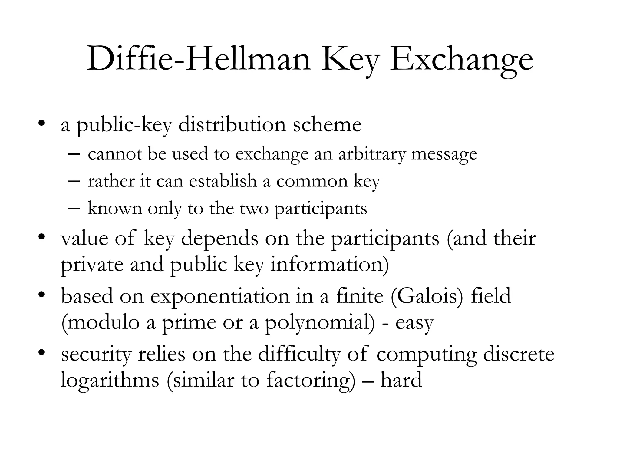 Diffie-Hellman Key Exchange
• a public-key distribution scheme
– cannot be used to exchange an arbitrary message
– rather it can establish a common key
– known only to the two participants
• value of key depends on the participants (and their
private and public key information)
• based on exponentiation in a finite (Galois) field
(modulo a prime or a polynomial) - easy
• security relies on the difficulty of computing discrete
logarithms (similar to factoring) – hard
 
