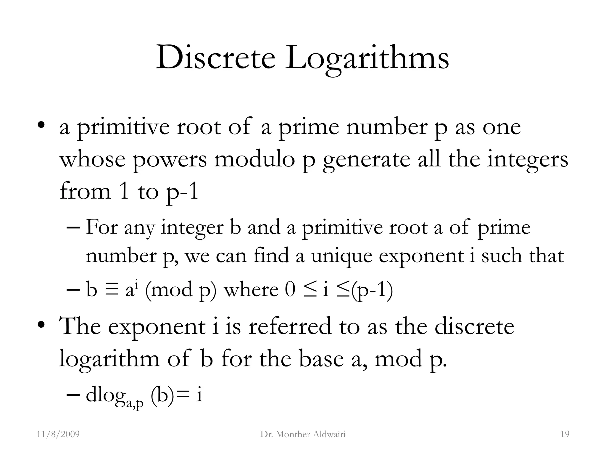 Discrete Logarithms
• a primitive root of a prime number p as one
whose powers modulo p generate all the integers
from 1 to p-1
– For any integer b and a primitive root a of prime
number p, we can find a unique exponent i such that
– b ≡ ai (mod p) where 0 ≤ i ≤(p-1)
• The exponent i is referred to as the discrete
logarithm of b for the base a, mod p.
– dloga,p (b)= i
11/8/2009 Dr. Monther Aldwairi 19
 