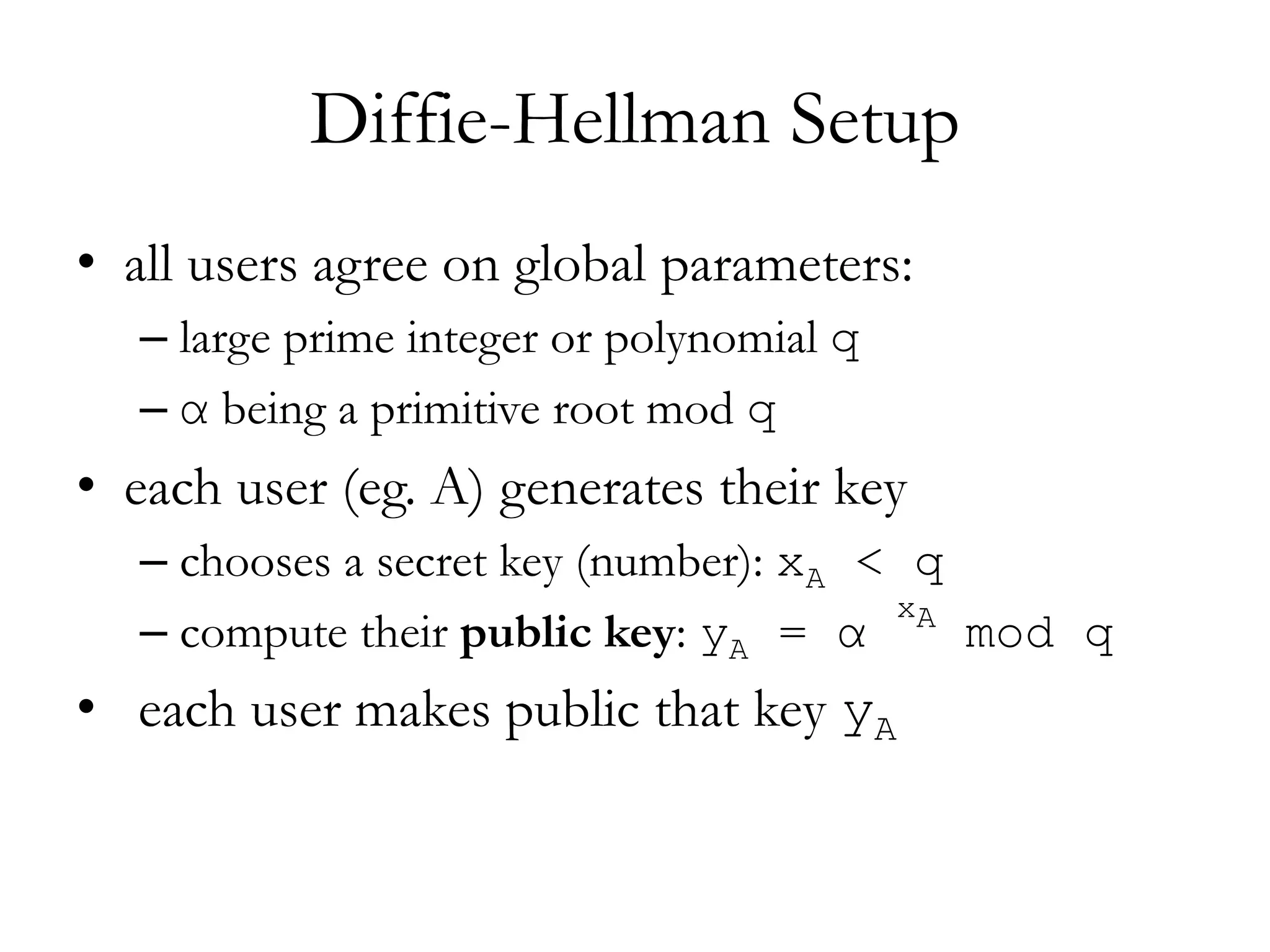 Diffie-Hellman Setup
• all users agree on global parameters:
– large prime integer or polynomial q
– α being a primitive root mod q
• each user (eg. A) generates their key
– chooses a secret key (number): xA < q
– compute their public key: yA = α
xA
mod q
• each user makes public that key yA
 