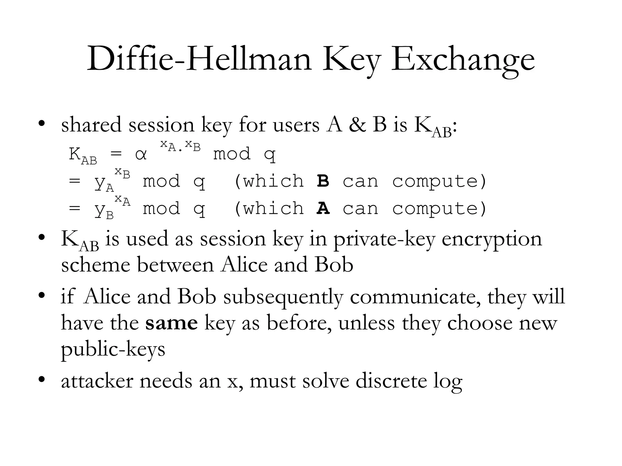 Diffie-Hellman Key Exchange
• shared session key for users A & B is KAB:
KAB = α
xA.xB
mod q
= yA
xB
mod q (which B can compute)
= yB
xA
mod q (which A can compute)
• KAB is used as session key in private-key encryption
scheme between Alice and Bob
• if Alice and Bob subsequently communicate, they will
have the same key as before, unless they choose new
public-keys
• attacker needs an x, must solve discrete log
 