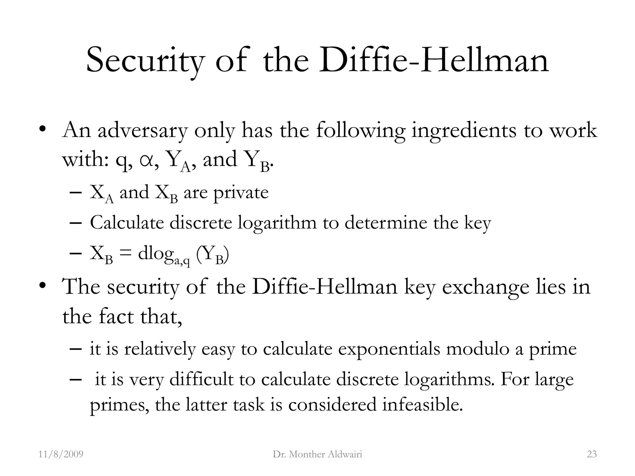 Security of the Diffie-Hellman
• An adversary only has the following ingredients to work
with: q, α, YA, and YB.
– XA and XB are private
– Calculate discrete logarithm to determine the key
– XB = dloga,q (YB)
• The security of the Diffie-Hellman key exchange lies in
the fact that,
– it is relatively easy to calculate exponentials modulo a prime
– it is very difficult to calculate discrete logarithms. For large
primes, the latter task is considered infeasible.
11/8/2009 Dr. Monther Aldwairi 23
 