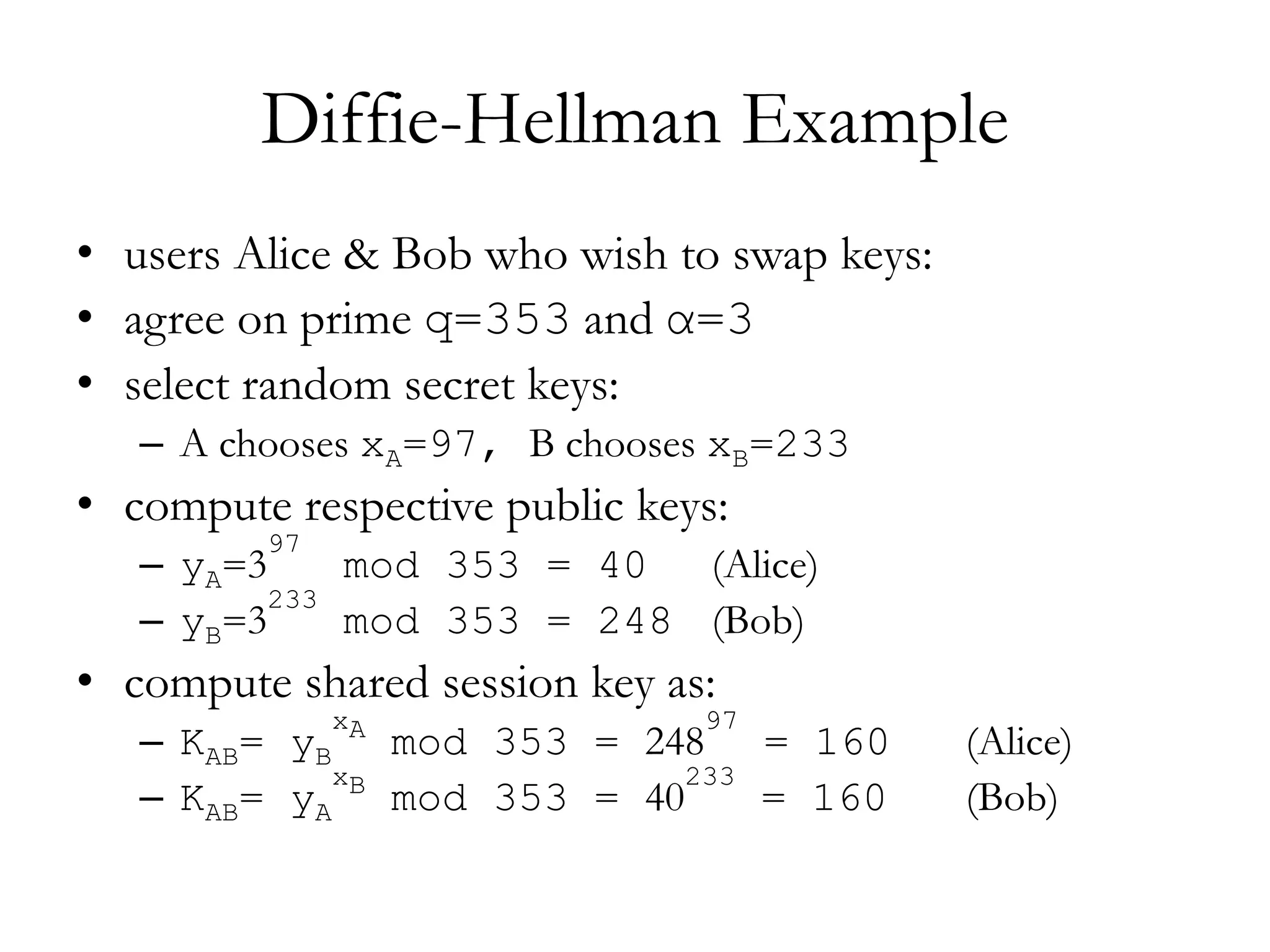 Diffie-Hellman Example
• users Alice & Bob who wish to swap keys:
• agree on prime q=353 and α=3
• select random secret keys:
– A chooses xA=97, B chooses xB=233
• compute respective public keys:
– yA=3
97
mod 353 = 40 (Alice)
– yB=3
233
mod 353 = 248 (Bob)
• compute shared session key as:
– KAB= yB
xA
mod 353 = 248
97
= 160 (Alice)
– KAB= yA
xB
mod 353 = 40
233
= 160 (Bob)
 