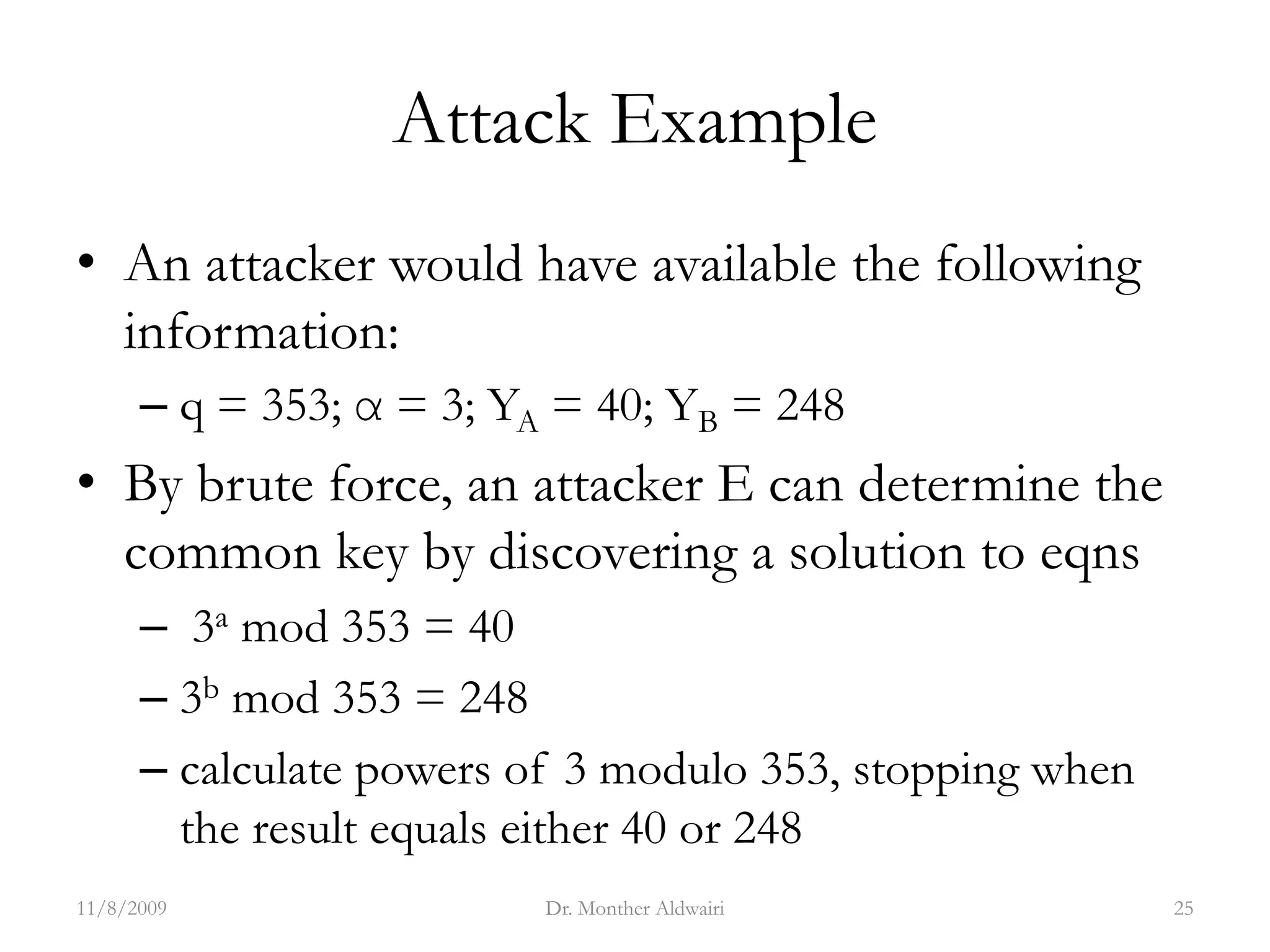 Attack Example
• An attacker would have available the following
information:
– q = 353; α = 3; YA = 40; YB = 248
• By brute force, an attacker E can determine the
common key by discovering a solution to eqns
– 3a mod 353 = 40
– 3b mod 353 = 248
– calculate powers of 3 modulo 353, stopping when
the result equals either 40 or 248
11/8/2009 Dr. Monther Aldwairi 25
 