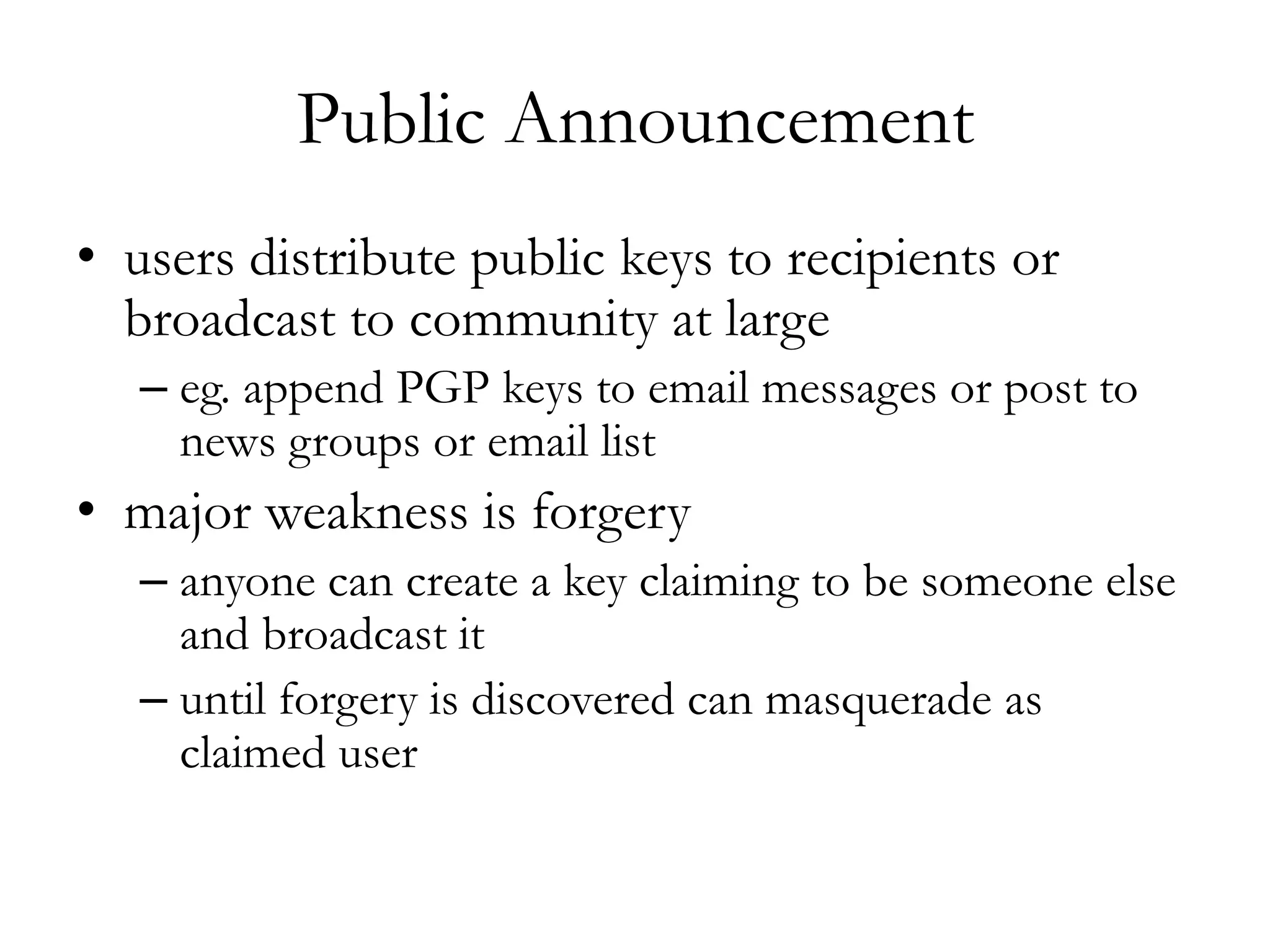 Public Announcement
• users distribute public keys to recipients or
broadcast to community at large
– eg. append PGP keys to email messages or post to
news groups or email list
• major weakness is forgery
– anyone can create a key claiming to be someone else
and broadcast it
– until forgery is discovered can masquerade as
claimed user
 