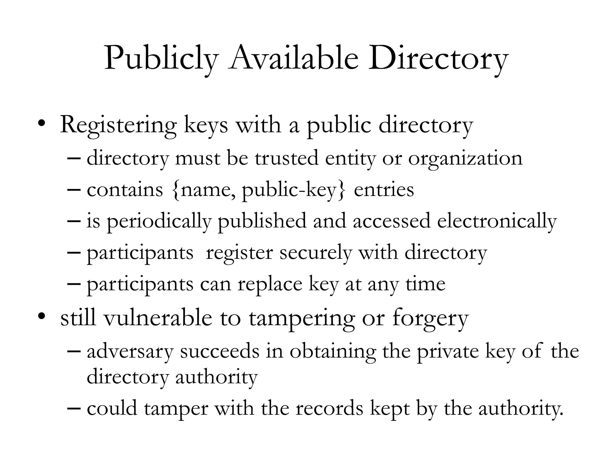 Publicly Available Directory
• Registering keys with a public directory
– directory must be trusted entity or organization
– contains {name, public-key} entries
– is periodically published and accessed electronically
– participants register securely with directory
– participants can replace key at any time
• still vulnerable to tampering or forgery
– adversary succeeds in obtaining the private key of the
directory authority
– could tamper with the records kept by the authority.
 