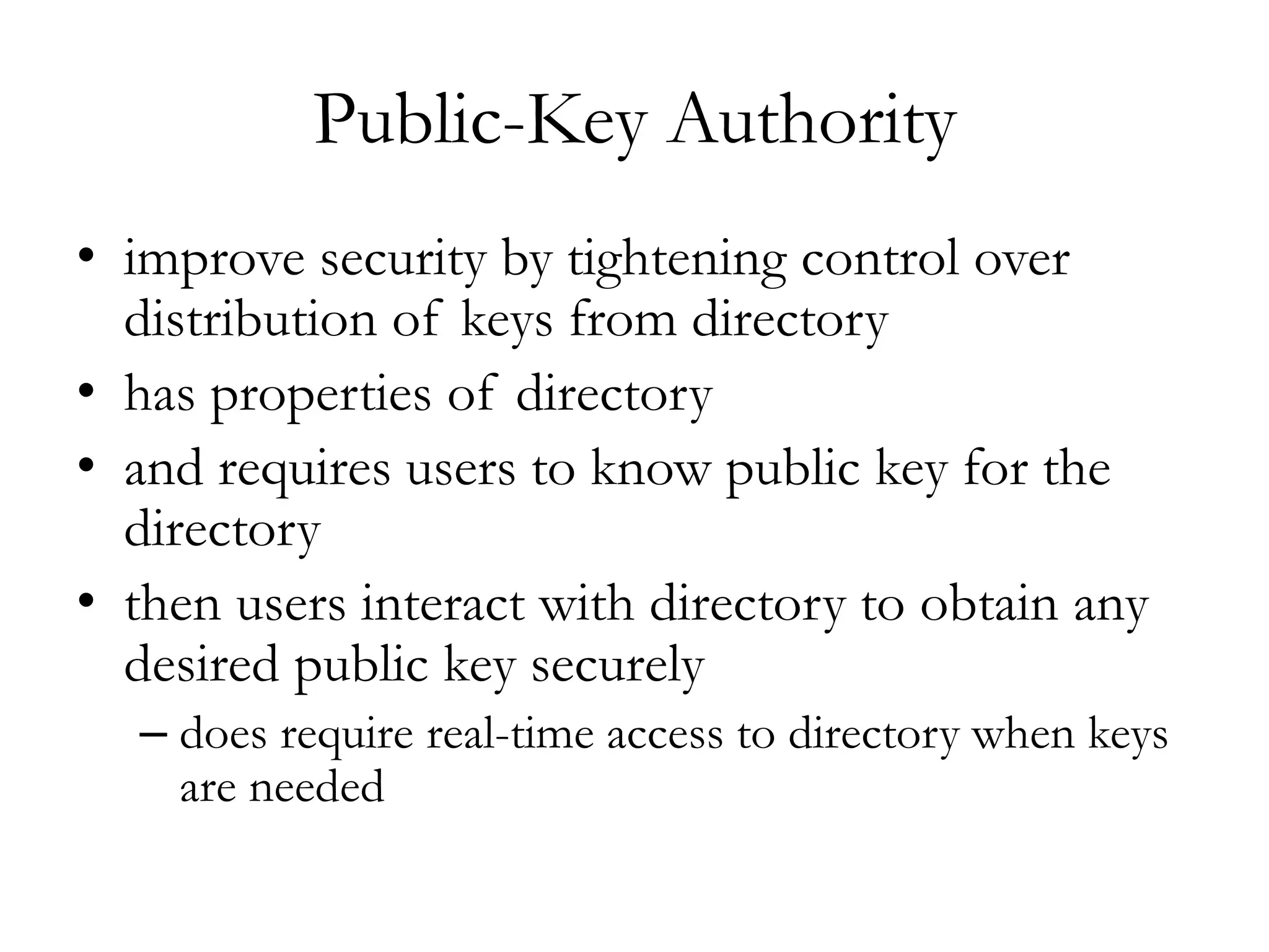 Public-Key Authority
• improve security by tightening control over
distribution of keys from directory
• has properties of directory
• and requires users to know public key for the
directory
• then users interact with directory to obtain any
desired public key securely
– does require real-time access to directory when keys
are needed
 