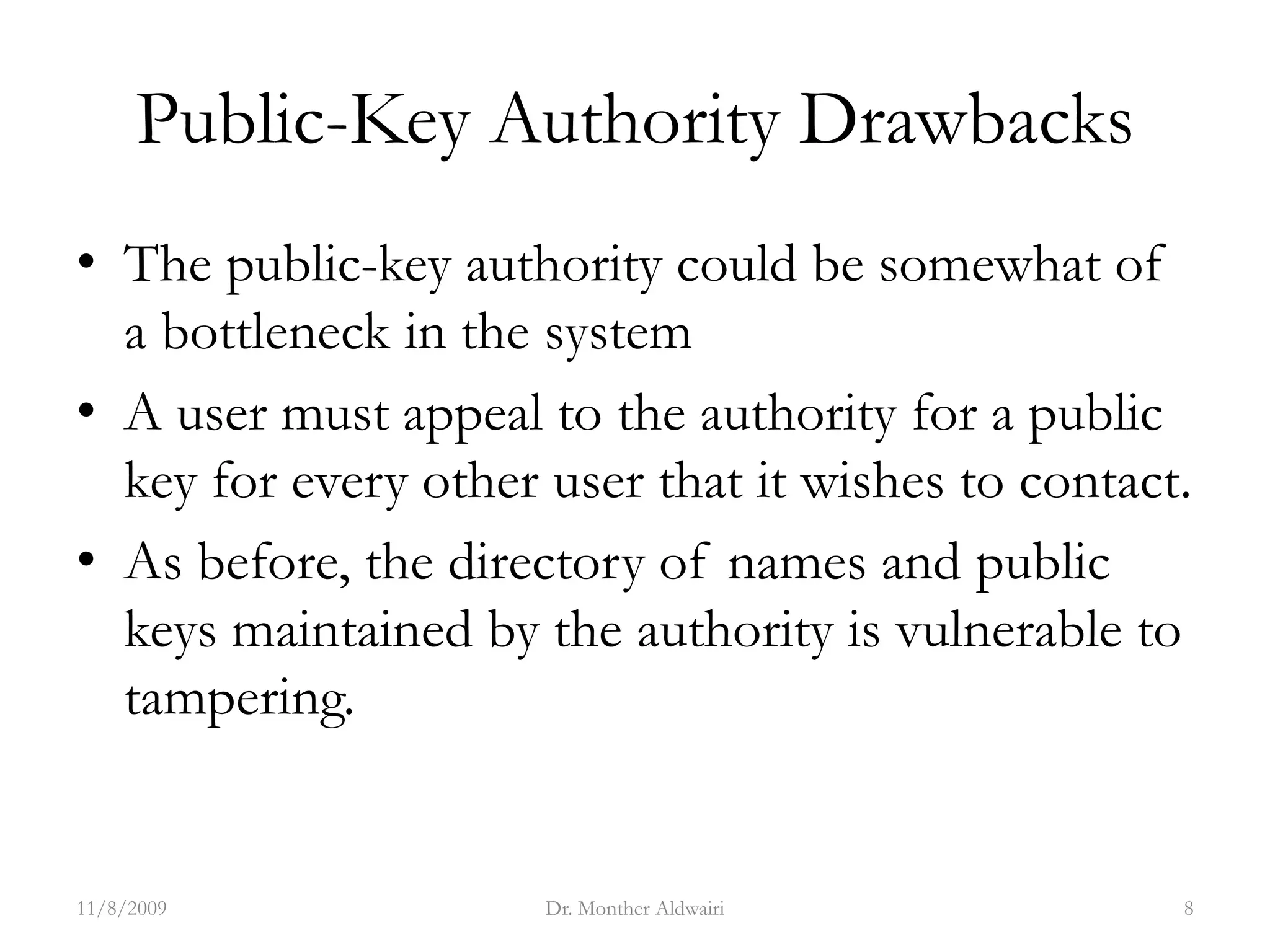 Public-Key Authority Drawbacks
• The public-key authority could be somewhat of
a bottleneck in the system
• A user must appeal to the authority for a public
key for every other user that it wishes to contact.
• As before, the directory of names and public
keys maintained by the authority is vulnerable to
tampering.
11/8/2009 Dr. Monther Aldwairi 8
 