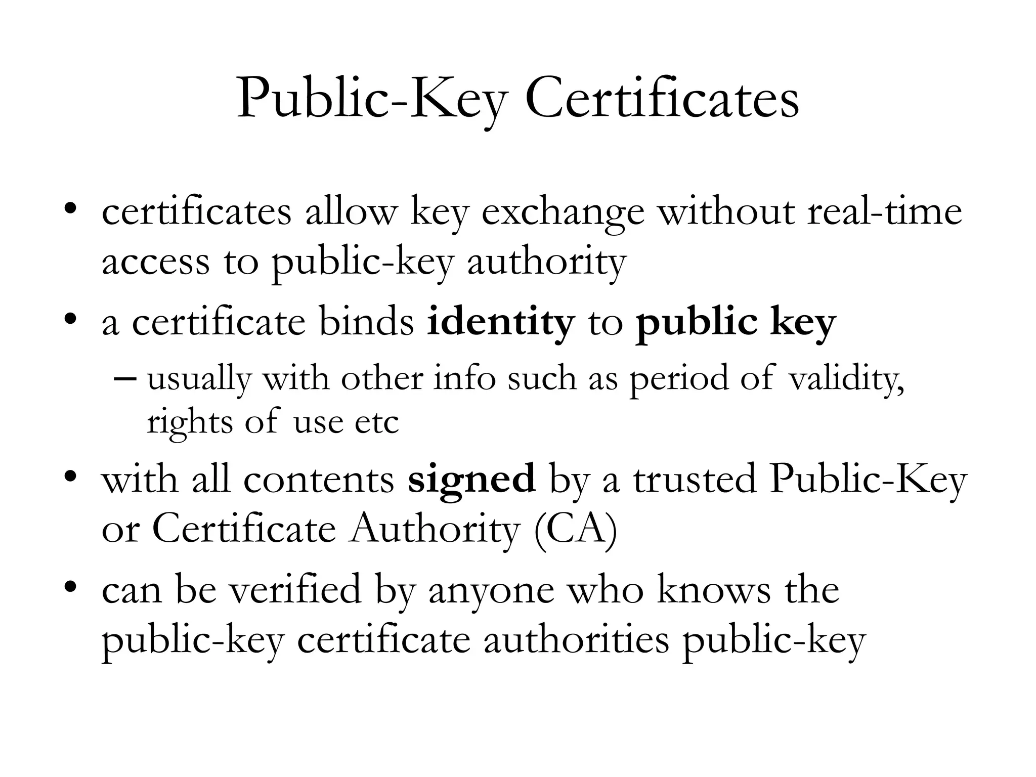 Public-Key Certificates
• certificates allow key exchange without real-time
access to public-key authority
• a certificate binds identity to public key
– usually with other info such as period of validity,
rights of use etc
• with all contents signed by a trusted Public-Key
or Certificate Authority (CA)
• can be verified by anyone who knows the
public-key certificate authorities public-key
 