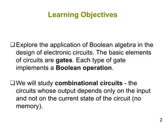 2
Learning Objectives
Explore the application of Boolean algebra in the
design of electronic circuits. The basic elements
of circuits are gates. Each type of gate
implements a Boolean operation.
We will study combinational circuits - the
circuits whose output depends only on the input
and not on the current state of the circuit (no
memory).
 
