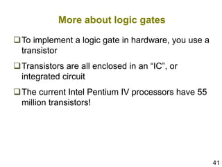 41
More about logic gates
To implement a logic gate in hardware, you use a
transistor
Transistors are all enclosed in an “IC”, or
integrated circuit
The current Intel Pentium IV processors have 55
million transistors!
 