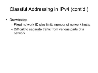 Classful Addressing in IPv4 (cont’d.)
• Drawbacks
– Fixed network ID size limits number of network hosts
– Difficult to separate traffic from various parts of a
network
 