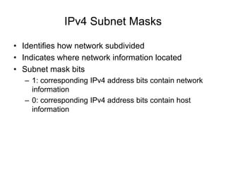 IPv4 Subnet Masks
• Identifies how network subdivided
• Indicates where network information located
• Subnet mask bits
– 1: corresponding IPv4 address bits contain network
information
– 0: corresponding IPv4 address bits contain host
information
 