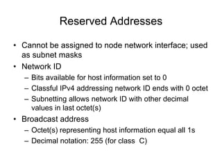 Reserved Addresses
• Cannot be assigned to node network interface; used
as subnet masks
• Network ID
– Bits available for host information set to 0
– Classful IPv4 addressing network ID ends with 0 octet
– Subnetting allows network ID with other decimal
values in last octet(s)
• Broadcast address
– Octet(s) representing host information equal all 1s
– Decimal notation: 255 (for class C)
 