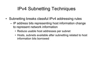 IPv4 Subnetting Techniques
• Subnetting breaks classful IPv4 addressing rules
– IP address bits representing host information change
to represent network information
• Reduce usable host addresses per subnet
• Hosts, subnets available after subnetting related to host
information bits borrowed
 