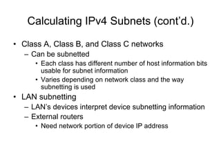Calculating IPv4 Subnets (cont’d.)
• Class A, Class B, and Class C networks
– Can be subnetted
• Each class has different number of host information bits
usable for subnet information
• Varies depending on network class and the way
subnetting is used
• LAN subnetting
– LAN’s devices interpret device subnetting information
– External routers
• Need network portion of device IP address
 