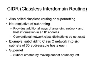 CIDR (Classless Interdomain Routing)
• Also called classless routing or supernetting
• Not exclusive of subnetting
– Provides additional ways of arranging network and
host information in an IP address
– Conventional network class distinctions do not exist
• Example: subdividing Class C network into six
subnets of 30 addressable hosts each
• Supernet
– Subnet created by moving subnet boundary left
 