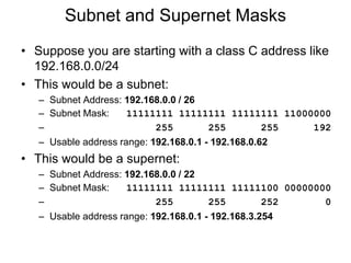 Subnet and Supernet Masks
• Suppose you are starting with a class C address like
192.168.0.0/24
• This would be a subnet:
– Subnet Address: 192.168.0.0 / 26
– Subnet Mask: 11111111 11111111 11111111 11000000
– 255 255 255 192
– Usable address range: 192.168.0.1 - 192.168.0.62
• This would be a supernet:
– Subnet Address: 192.168.0.0 / 22
– Subnet Mask: 11111111 11111111 11111100 00000000
– 255 255 252 0
– Usable address range: 192.168.0.1 - 192.168.3.254
 
