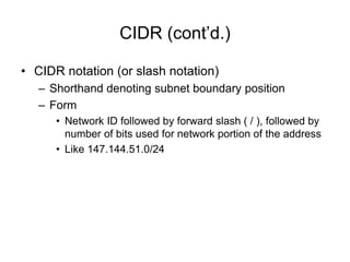 CIDR (cont’d.)
• CIDR notation (or slash notation)
– Shorthand denoting subnet boundary position
– Form
• Network ID followed by forward slash ( / ), followed by
number of bits used for network portion of the address
• Like 147.144.51.0/24
 