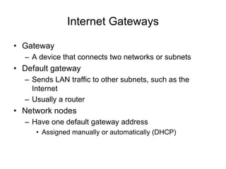 Internet Gateways
• Gateway
– A device that connects two networks or subnets
• Default gateway
– Sends LAN traffic to other subnets, such as the
Internet
– Usually a router
• Network nodes
– Have one default gateway address
• Assigned manually or automatically (DHCP)
 