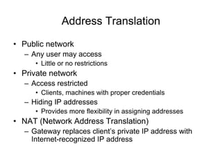 Address Translation
• Public network
– Any user may access
• Little or no restrictions
• Private network
– Access restricted
• Clients, machines with proper credentials
– Hiding IP addresses
• Provides more flexibility in assigning addresses
• NAT (Network Address Translation)
– Gateway replaces client’s private IP address with
Internet-recognized IP address
 