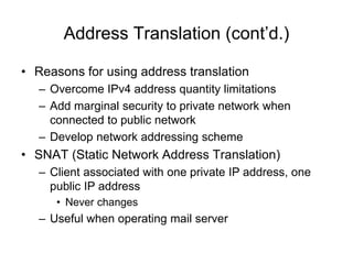 Address Translation (cont’d.)
• Reasons for using address translation
– Overcome IPv4 address quantity limitations
– Add marginal security to private network when
connected to public network
– Develop network addressing scheme
• SNAT (Static Network Address Translation)
– Client associated with one private IP address, one
public IP address
• Never changes
– Useful when operating mail server
 