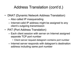 Address Translation (cont’d.)
• DNAT (Dynamic Network Address Translation)
– Also called IP masquerading
– Internet-valid IP address might be assigned to any
client’s outgoing transmission
• PAT (Port Address Translation)
– Each client session with server on Internet assigned
separate TCP port number
• Client server request datagram contains port number
– Internet server responds with datagram’s destination
address including same port number
 