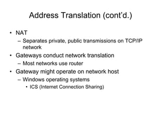 Address Translation (cont’d.)
• NAT
– Separates private, public transmissions on TCP/IP
network
• Gateways conduct network translation
– Most networks use router
• Gateway might operate on network host
– Windows operating systems
• ICS (Internet Connection Sharing)
 