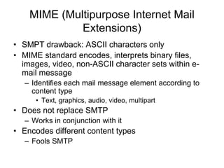 MIME (Multipurpose Internet Mail
Extensions)
• SMPT drawback: ASCII characters only
• MIME standard encodes, interprets binary files,
images, video, non-ASCII character sets within e-
mail message
– Identifies each mail message element according to
content type
• Text, graphics, audio, video, multipart
• Does not replace SMTP
– Works in conjunction with it
• Encodes different content types
– Fools SMTP
 