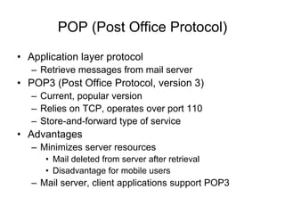POP (Post Office Protocol)
• Application layer protocol
– Retrieve messages from mail server
• POP3 (Post Office Protocol, version 3)
– Current, popular version
– Relies on TCP, operates over port 110
– Store-and-forward type of service
• Advantages
– Minimizes server resources
• Mail deleted from server after retrieval
• Disadvantage for mobile users
– Mail server, client applications support POP3
 