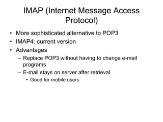 IMAP (Internet Message Access
Protocol)
• More sophisticated alternative to POP3
• IMAP4: current version
• Advantages
– Replace POP3 without having to change e-mail
programs
– E-mail stays on server after retrieval
• Good for mobile users
 