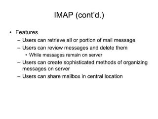 IMAP (cont’d.)
• Features
– Users can retrieve all or portion of mail message
– Users can review messages and delete them
• While messages remain on server
– Users can create sophisticated methods of organizing
messages on server
– Users can share mailbox in central location
 