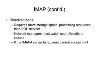 IMAP (cont’d.)
• Disadvantages
– Requires more storage space, processing resources
than POP servers
– Network managers must watch user allocations
closely
– If the IMAP4 server fails, users cannot access mail
 