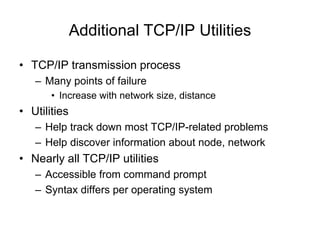 Additional TCP/IP Utilities
• TCP/IP transmission process
– Many points of failure
• Increase with network size, distance
• Utilities
– Help track down most TCP/IP-related problems
– Help discover information about node, network
• Nearly all TCP/IP utilities
– Accessible from command prompt
– Syntax differs per operating system
 
