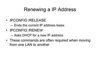 Renewing a IP Address
• IPCONFIG /RELEASE
– Ends the current IP address lease
• IPCONFIG /RENEW
– Asks DHCP for a new IP address
• These commands are often required when moving
from one LAN to another
 