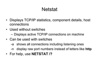 Netstat
• Displays TCP/IP statistics, component details, host
connections
• Used without switches
– Displays active TCP/IP connections on machine
• Can be used with switches
-a shows all connections including listening ones
-n display raw port numbers instead of letters like http
• For help, use NETSTAT /?
 