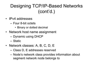 Designing TCP/IP-Based Networks
(cont’d.)
• IPv4 addresses
– Four 8-bit octets
• Binary or dotted decimal
• Network host name assignment
– Dynamic using DHCP
– Static
• Network classes: A, B, C, D, E
– Class D, E addresses reserved
– Node’s network class provides information about
segment network node belongs to
 