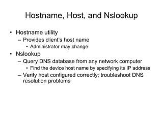 Hostname, Host, and Nslookup
• Hostname utility
– Provides client’s host name
• Administrator may change
• Nslookup
– Query DNS database from any network computer
• Find the device host name by specifying its IP address
– Verify host configured correctly; troubleshoot DNS
resolution problems
 