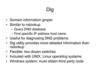 Dig
• Domain information groper
• Similar to nslookup
– Query DNS database
– Find specific IP address host name
• Useful for diagnosing DNS problems
• Dig utility provides more detailed information than
nslookup
• Flexible: two dozen switches
• Included with UNIX, Linux operating systems
• Windows system: must obtain third party code
 