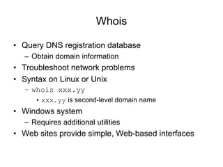 Whois
• Query DNS registration database
– Obtain domain information
• Troubleshoot network problems
• Syntax on Linux or Unix
– whois xxx.yy
• xxx.yy is second-level domain name
• Windows system
– Requires additional utilities
• Web sites provide simple, Web-based interfaces
 