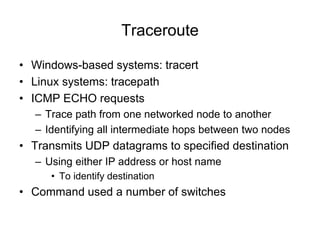 Traceroute
• Windows-based systems: tracert
• Linux systems: tracepath
• ICMP ECHO requests
– Trace path from one networked node to another
– Identifying all intermediate hops between two nodes
• Transmits UDP datagrams to specified destination
– Using either IP address or host name
• To identify destination
• Command used a number of switches
 