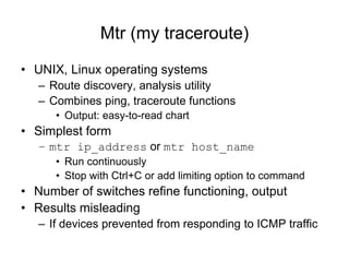 Mtr (my traceroute)
• UNIX, Linux operating systems
– Route discovery, analysis utility
– Combines ping, traceroute functions
• Output: easy-to-read chart
• Simplest form
– mtr ip_address or mtr host_name
• Run continuously
• Stop with Ctrl+C or add limiting option to command
• Number of switches refine functioning, output
• Results misleading
– If devices prevented from responding to ICMP traffic
 
